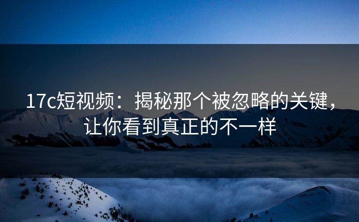 17c短视频:揭秘那个被忽略的关键,让你看到真正的不一样 17c短视频:揭秘那个被忽略的关键,让你看到真正的不一样
