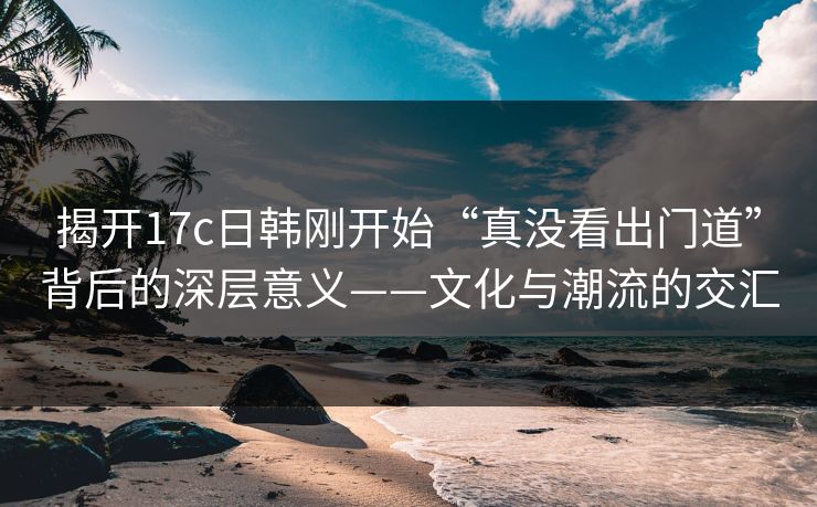 揭开17c日韩刚开始“真没看出门道”背后的深层意义——文化与潮流的交汇 揭开17c日韩刚开始“真没看出门道”背后的深层意义——文化与潮流的交汇