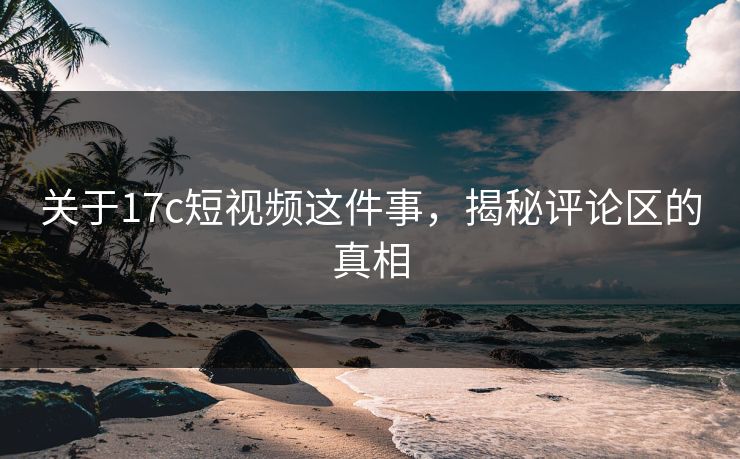 关于17c短视频这件事,揭秘评论区的真相 关于17c短视频这件事,揭秘评论区的真相