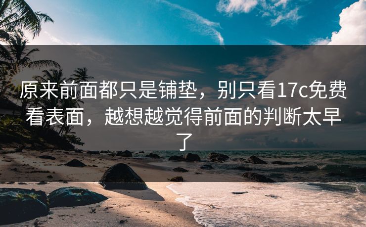 原来前面都只是铺垫，别只看17c免费看表面，越想越觉得前面的判断太早了
