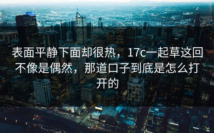 表面平静下面却很热,17c一起草这回不像是偶然,那道口子到底是怎么打开的 表面平静下面却很热,17c一起草这回不像是偶然,那道口子到底是怎么打开的