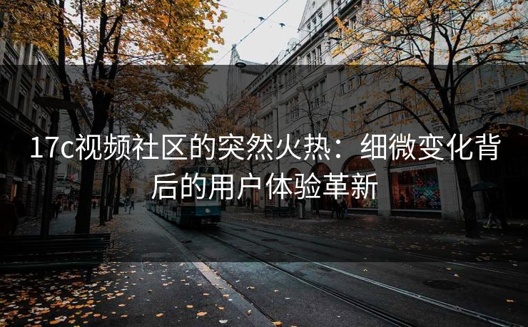 17c视频社区的突然火热：细微变化背后的用户体验革新