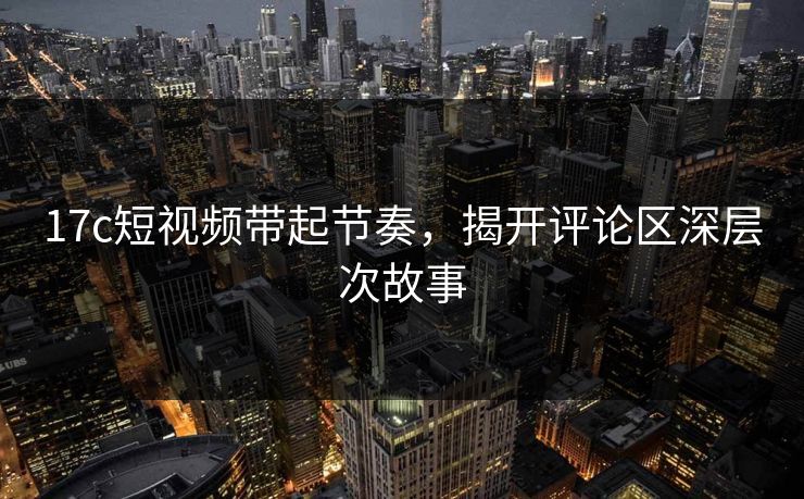 17c短视频带起节奏，揭开评论区深层次故事