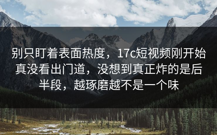 别只盯着表面热度，17c短视频刚开始真没看出门道，没想到真正炸的是后半段，越琢磨越不是一个味