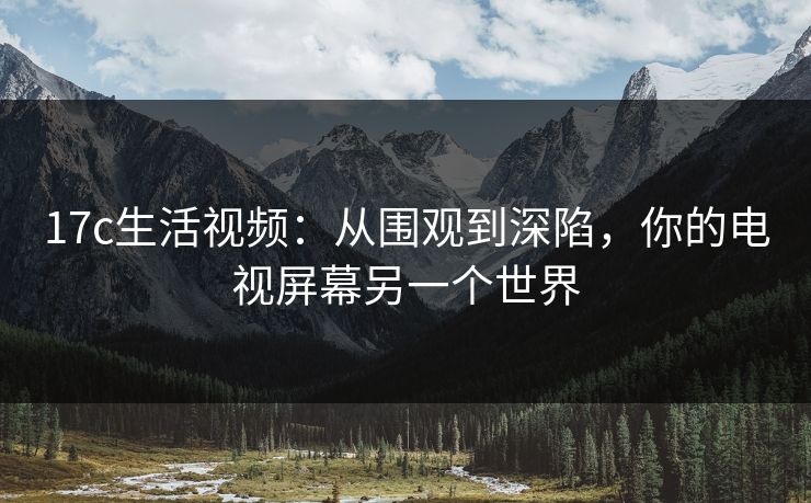 17c生活视频:从围观到深陷,你的电视屏幕另一个世界 17c生活视频:从围观到深陷,你的电视屏幕另一个世界