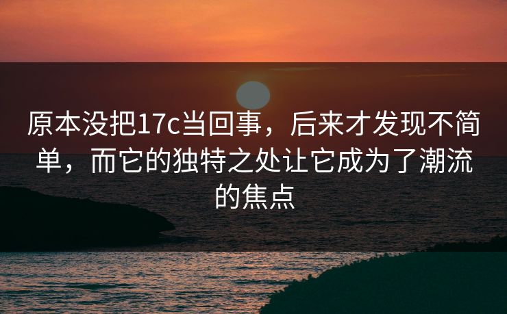 原本没把17c当回事,后来才发现不简单,而它的独特之处让它成为了潮流的焦点 原本没把17c当回事,后来才发现不简单,而它的独特之处让它成为了潮流的焦点